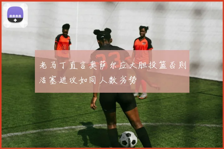 老马丁直言奥萨尔应大胆投篮否则活塞进攻如同人数劣势