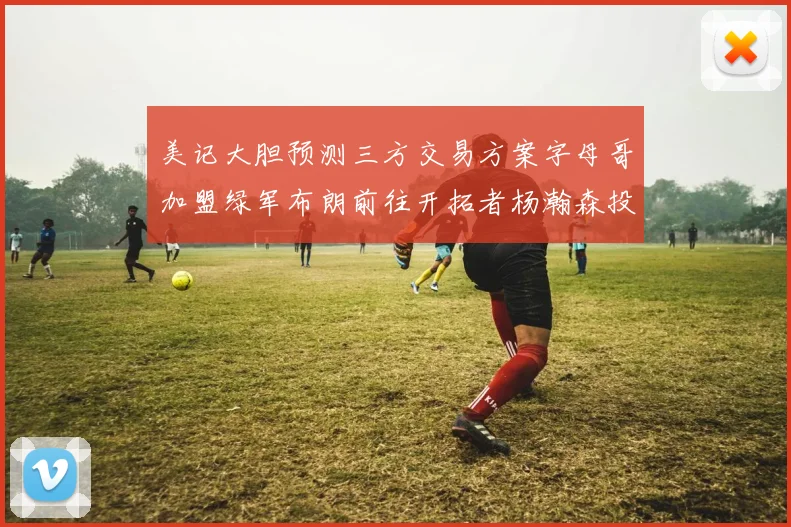 美记大胆预测三方交易方案字母哥加盟绿军布朗前往开拓者杨瀚森投奔雄鹿