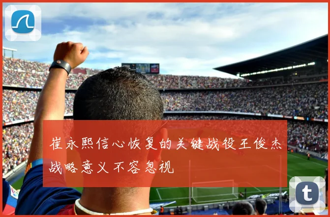崔永熙信心恢复的关键战役王俊杰战略意义不容忽视