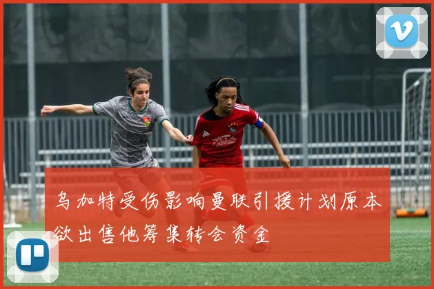 乌加特受伤影响曼联引援计划原本欲出售他筹集转会资金