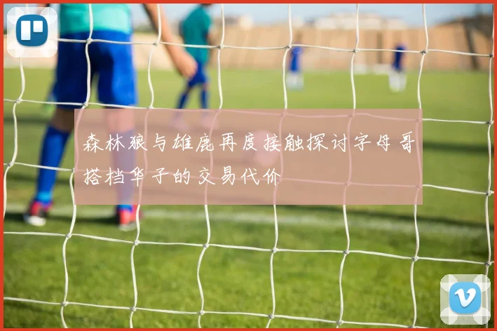 森林狼与雄鹿再度接触探讨字母哥搭档华子的交易代价