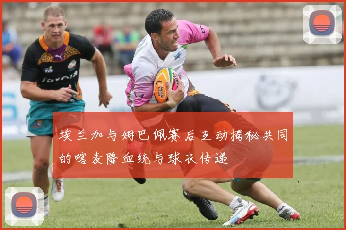埃兰加与姆巴佩赛后互动揭秘共同的喀麦隆血统与球衣传递