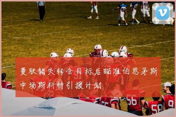 曼联错失转会目标后瞄准伯恩茅斯中场斯科特引援计划