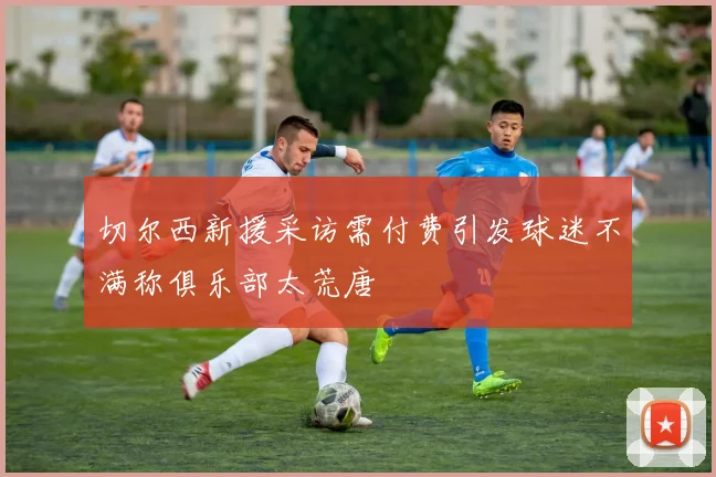 切尔西新援采访需付费引发球迷不满称俱乐部太荒唐
