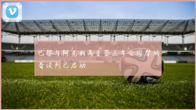 巴黎与阿克利乌舍签五年合同摩纳哥谈判已启动