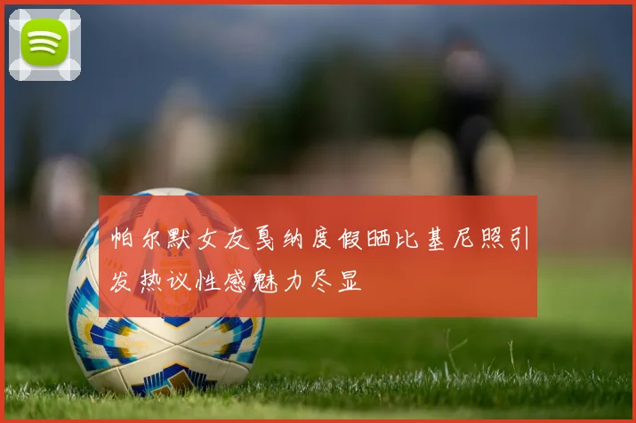 帕尔默女友戛纳度假晒比基尼照引发热议性感魅力尽显