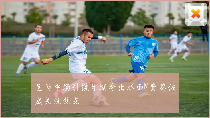 皇马中场引援计划浮出水面M费恩佐成关注焦点