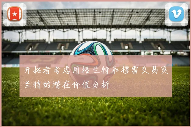 开拓者考虑用格兰特和穆雷交易莫兰特的潜在价值分析