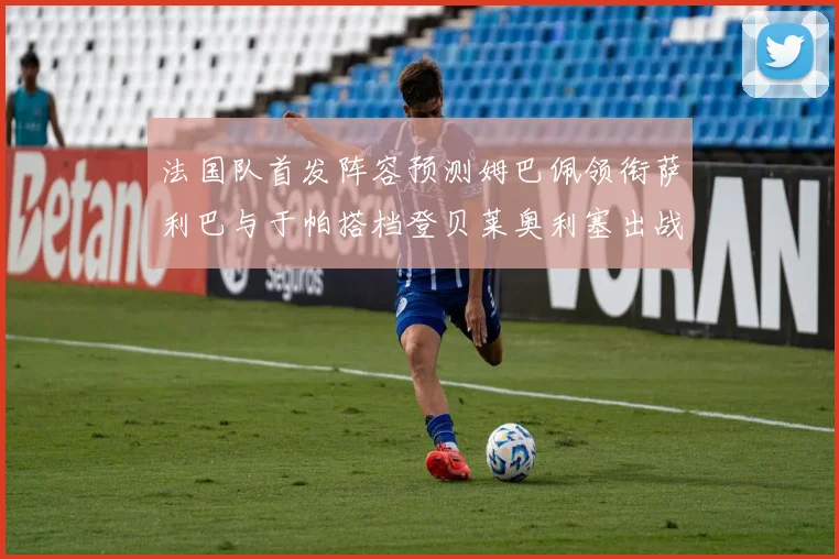 法国队首发阵容预测姆巴佩领衔萨利巴与于帕搭档登贝莱奥利塞出战