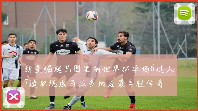 新星崛起巴图里纳世界杯单场6过人7造犯规成马拉多纳后最年轻传奇
