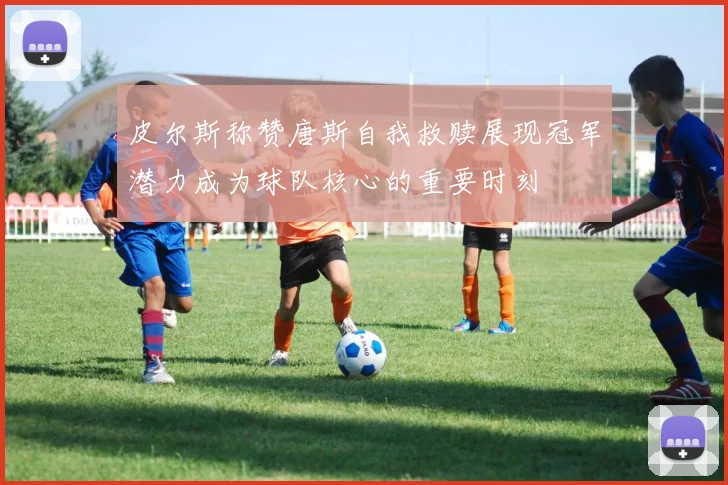 皮尔斯称赞唐斯自我救赎展现冠军潜力成为球队核心的重要时刻