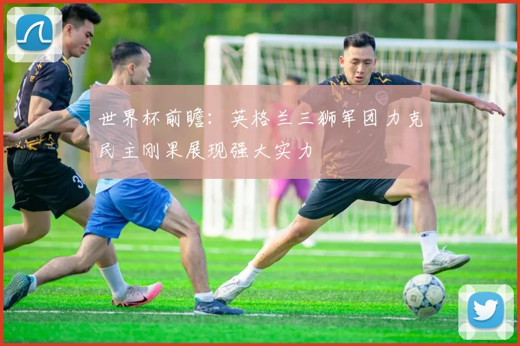 世界杯前瞻：英格兰三狮军团力克民主刚果展现强大实力