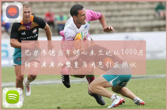 巴尔韦德当年倾心米兰达以1000万转会库库加盟皇马消息引发热议